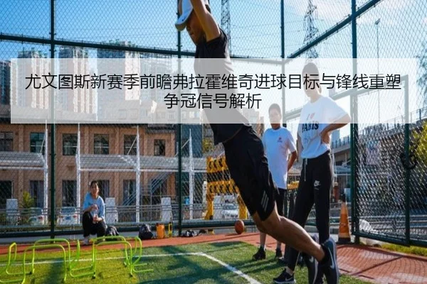 尤文图斯新赛季前瞻弗拉霍维奇进球目标与锋线重塑争冠信号解析