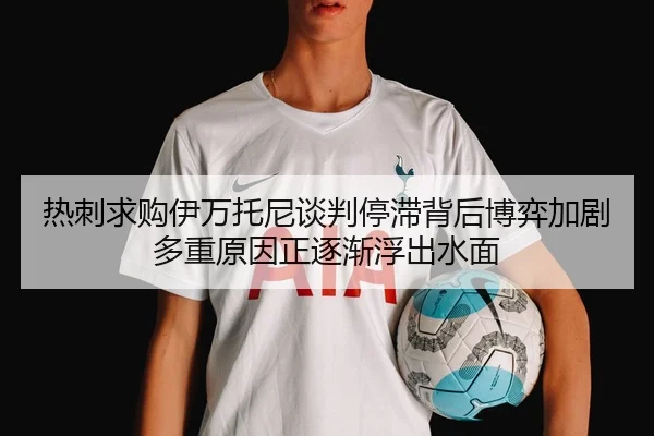热刺求购伊万托尼谈判停滞背后博弈加剧多重原因正逐渐浮出水面