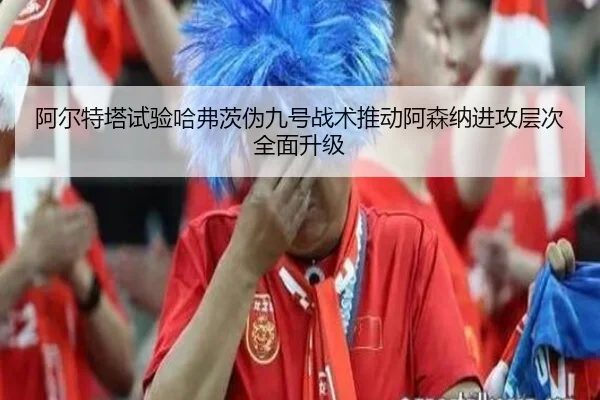 阿尔特塔试验哈弗茨伪九号战术推动阿森纳进攻层次全面升级