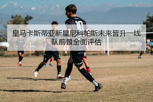 皇马卡斯蒂亚新星尼科帕斯未来晋升一线队前景全面评估