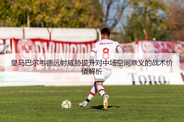 皇马巴尔韦德远射威胁提升对中场空间意义的战术价值解析
