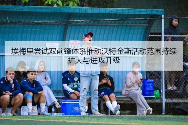 埃梅里尝试双前锋体系推动沃特金斯活动范围持续扩大与进攻升级