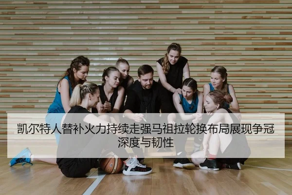 凯尔特人替补火力持续走强马祖拉轮换布局展现争冠深度与韧性