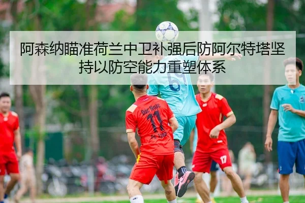 阿森纳瞄准荷兰中卫补强后防阿尔特塔坚持以防空能力重塑体系