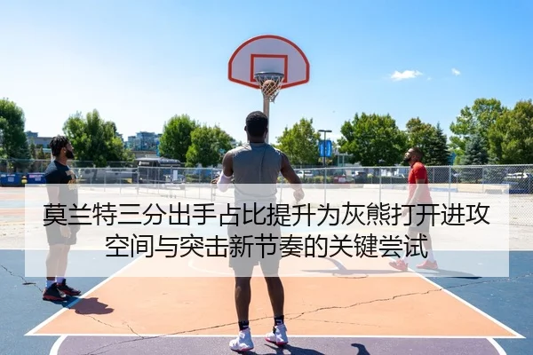 莫兰特三分出手占比提升为灰熊打开进攻空间与突击新节奏的关键尝试